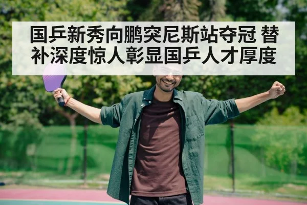 国乒新秀向鹏突尼斯站夺冠 替补深度惊人彰显国乒人才厚度